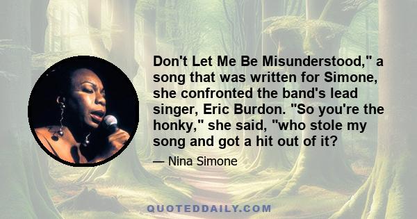 Don't Let Me Be Misunderstood, a song that was written for Simone, she confronted the band's lead singer, Eric Burdon. So you're the honky, she said, who stole my song and got a hit out of it?