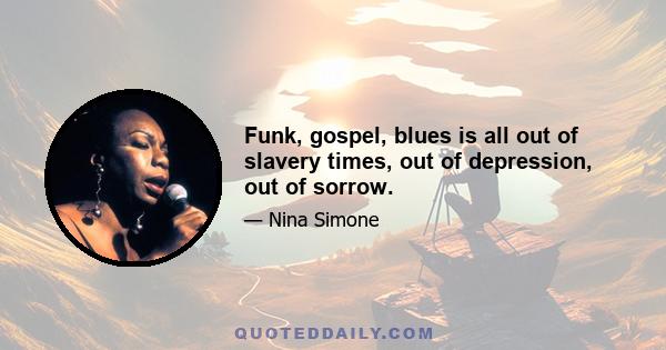 Funk, gospel, blues is all out of slavery times, out of depression, out of sorrow.