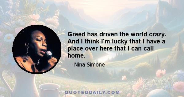 Greed has driven the world crazy. And I think I'm lucky that I have a place over here that I can call home.