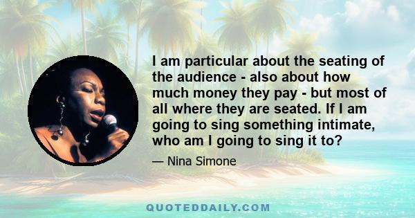 I am particular about the seating of the audience - also about how much money they pay - but most of all where they are seated. If I am going to sing something intimate, who am I going to sing it to?