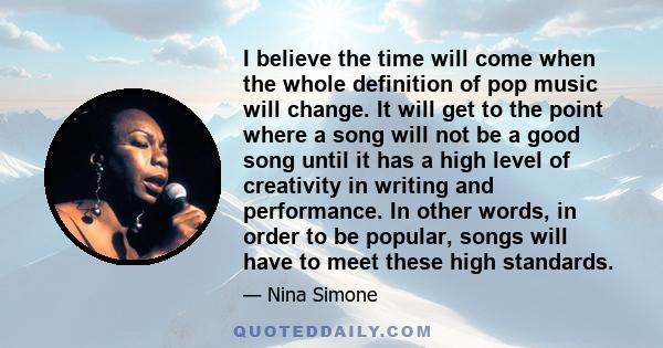 I believe the time will come when the whole definition of pop music will change. It will get to the point where a song will not be a good song until it has a high level of creativity in writing and performance. In other 