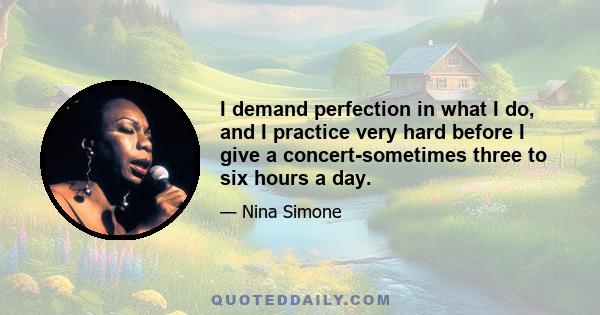 I demand perfection in what I do, and I practice very hard before I give a concert-sometimes three to six hours a day.