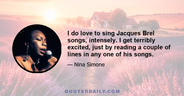 I do love to sing Jacques Brel songs, intensely. I get terribly excited, just by reading a couple of lines in any one of his songs.