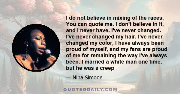 I do not believe in mixing of the races. You can quote me. I don't believe in it, and I never have. I've never changed. I've never changed my hair. I've never changed my color, I have always been proud of myself, and my 