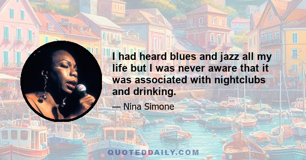 I had heard blues and jazz all my life but I was never aware that it was associated with nightclubs and drinking.