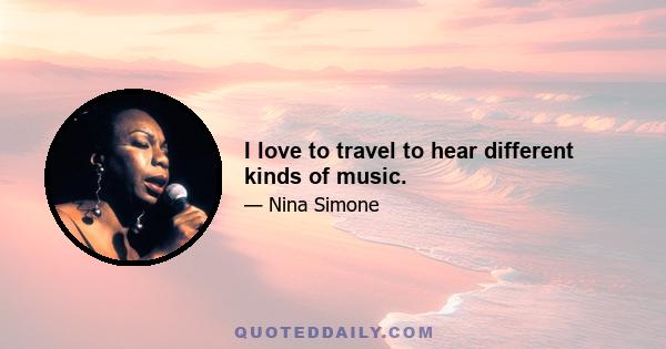 I love to travel to hear different kinds of music.