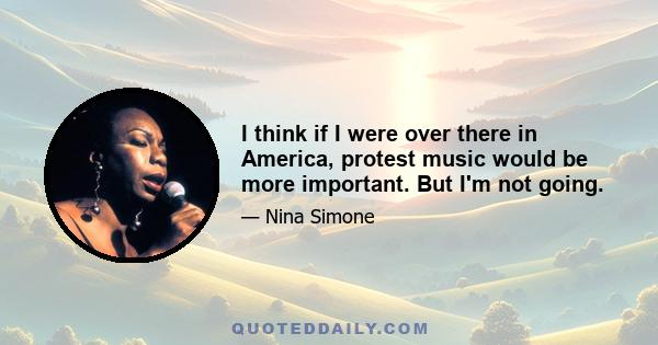 I think if I were over there in America, protest music would be more important. But I'm not going.