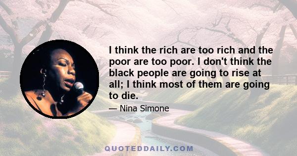 I think the rich are too rich and the poor are too poor. I don't think the black people are going to rise at all; I think most of them are going to die.