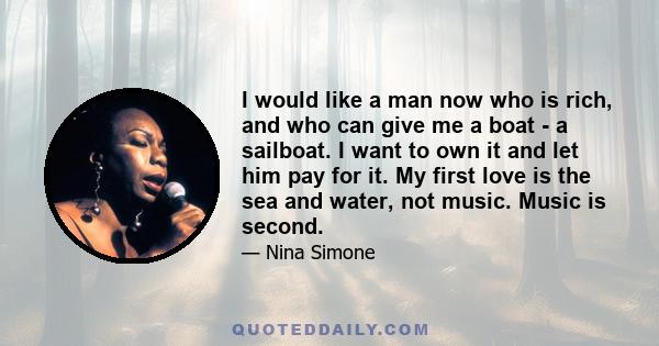 I would like a man now who is rich, and who can give me a boat - a sailboat. I want to own it and let him pay for it. My first love is the sea and water, not music. Music is second.