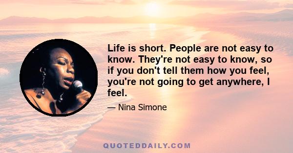 Life is short. People are not easy to know. They're not easy to know, so if you don't tell them how you feel, you're not going to get anywhere, I feel.