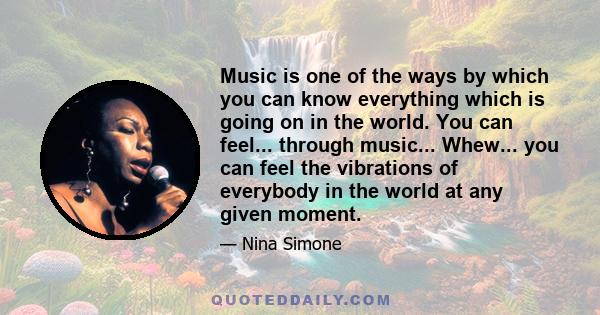 Music is one of the ways by which you can know everything which is going on in the world. You can feel... through music... Whew... you can feel the vibrations of everybody in the world at any given moment.