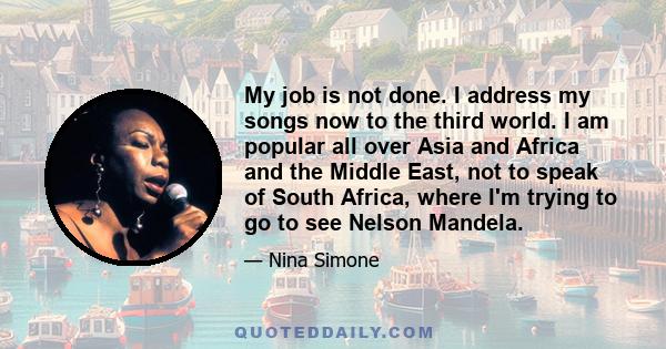 My job is not done. I address my songs now to the third world. I am popular all over Asia and Africa and the Middle East, not to speak of South Africa, where I'm trying to go to see Nelson Mandela.