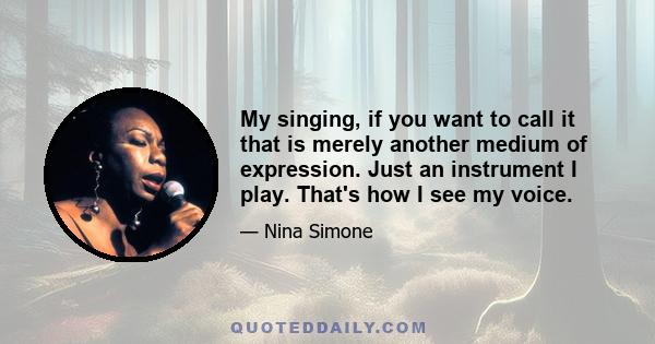 My singing, if you want to call it that is merely another medium of expression. Just an instrument I play. That's how I see my voice.