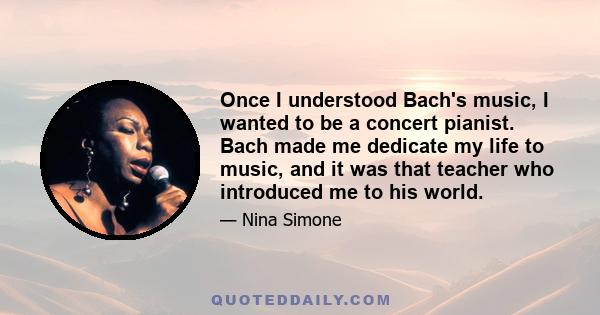 Once I understood Bach's music, I wanted to be a concert pianist. Bach made me dedicate my life to music, and it was that teacher who introduced me to his world.