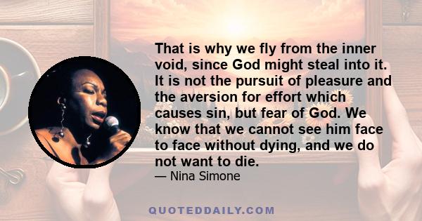 That is why we fly from the inner void, since God might steal into it. It is not the pursuit of pleasure and the aversion for effort which causes sin, but fear of God. We know that we cannot see him face to face without 