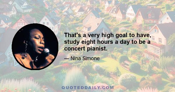 That's a very high goal to have, study eight hours a day to be a concert pianist.