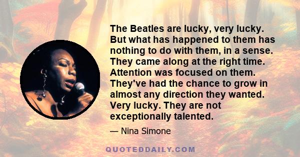 The Beatles are lucky, very lucky. But what has happened to them has nothing to do with them, in a sense. They came along at the right time. Attention was focused on them. They've had the chance to grow in almost any