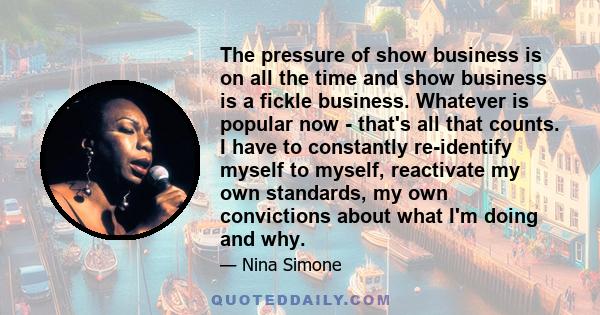 The pressure of show business is on all the time and show business is a fickle business. Whatever is popular now - that's all that counts. I have to constantly re-identify myself to myself, reactivate my own standards,