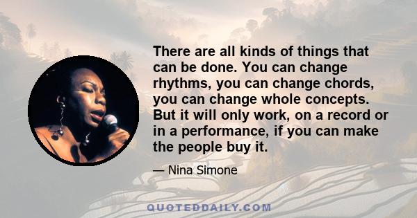 There are all kinds of things that can be done. You can change rhythms, you can change chords, you can change whole concepts. But it will only work, on a record or in a performance, if you can make the people buy it.