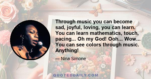 Through music you can become sad, joyful, loving, you can learn. You can learn mathematics, touch, pacing... Oh my God! Ooh... Wow... You can see colors through music. Anything!