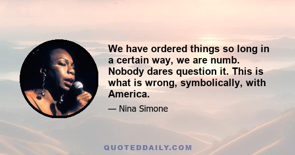 We have ordered things so long in a certain way, we are numb. Nobody dares question it. This is what is wrong, symbolically, with America.