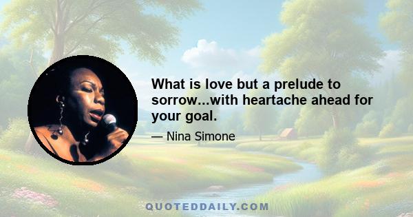 What is love but a prelude to sorrow...with heartache ahead for your goal.