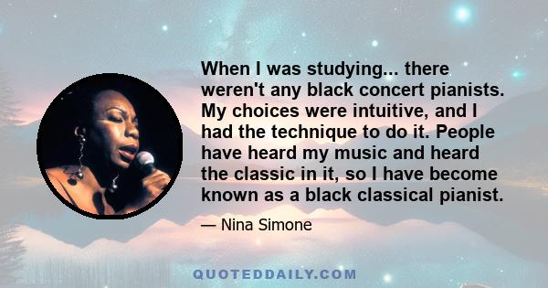 When I was studying... there weren't any black concert pianists. My choices were intuitive, and I had the technique to do it. People have heard my music and heard the classic in it, so I have become known as a black