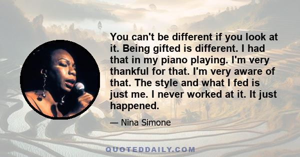 You can't be different if you look at it. Being gifted is different. I had that in my piano playing. I'm very thankful for that. I'm very aware of that. The style and what I fed is just me. I never worked at it. It just 