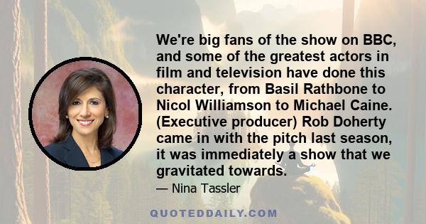 We're big fans of the show on BBC, and some of the greatest actors in film and television have done this character, from Basil Rathbone to Nicol Williamson to Michael Caine. (Executive producer) Rob Doherty came in with 