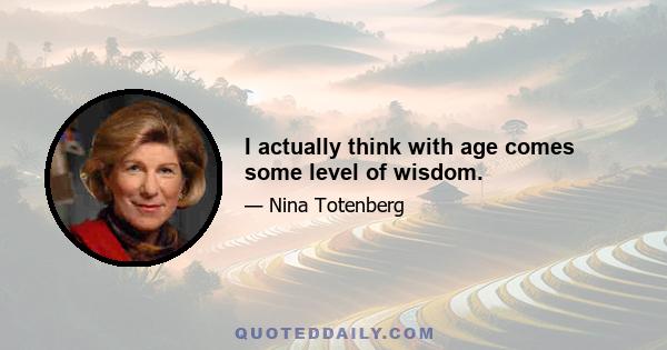 I actually think with age comes some level of wisdom.