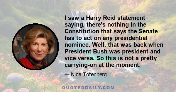 I saw a Harry Reid statement saying, there's nothing in the Constitution that says the Senate has to act on any presidential nominee. Well, that was back when President Bush was president and vice versa. So this is not