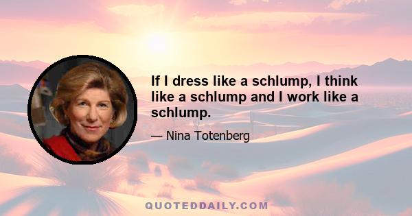 If I dress like a schlump, I think like a schlump and I work like a schlump.