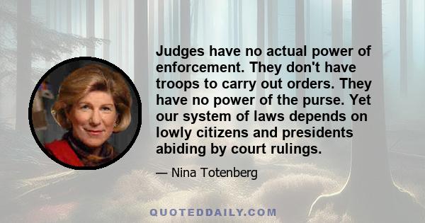 Judges have no actual power of enforcement. They don't have troops to carry out orders. They have no power of the purse. Yet our system of laws depends on lowly citizens and presidents abiding by court rulings.