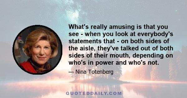 What's really amusing is that you see - when you look at everybody's statements that - on both sides of the aisle, they've talked out of both sides of their mouth, depending on who's in power and who's not.