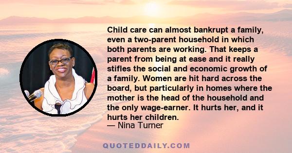 Child care can almost bankrupt a family, even a two-parent household in which both parents are working. That keeps a parent from being at ease and it really stifles the social and economic growth of a family. Women are