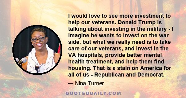 I would love to see more investment to help our veterans. Donald Trump is talking about investing in the military - I imagine he wants to invest on the war side, but what we really need is to take care of our veterans,