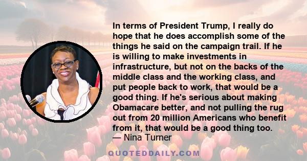 In terms of President Trump, I really do hope that he does accomplish some of the things he said on the campaign trail. If he is willing to make investments in infrastructure, but not on the backs of the middle class