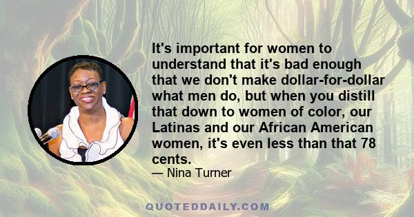 It's important for women to understand that it's bad enough that we don't make dollar-for-dollar what men do, but when you distill that down to women of color, our Latinas and our African American women, it's even less