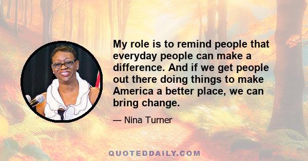 My role is to remind people that everyday people can make a difference. And if we get people out there doing things to make America a better place, we can bring change.