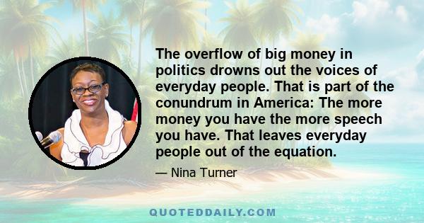 The overflow of big money in politics drowns out the voices of everyday people. That is part of the conundrum in America: The more money you have the more speech you have. That leaves everyday people out of the equation.