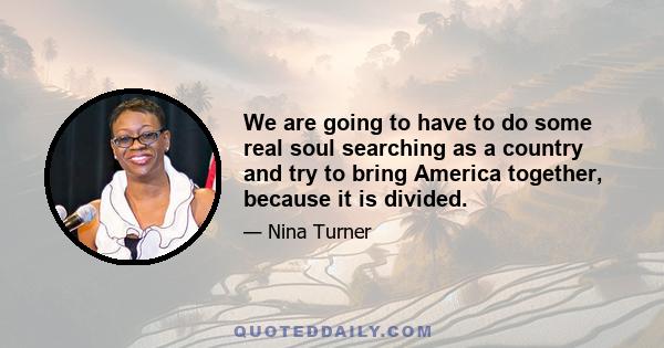 We are going to have to do some real soul searching as a country and try to bring America together, because it is divided.