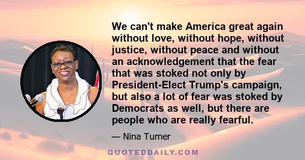 We can't make America great again without love, without hope, without justice, without peace and without an acknowledgement that the fear that was stoked not only by President-Elect Trump's campaign, but also a lot of