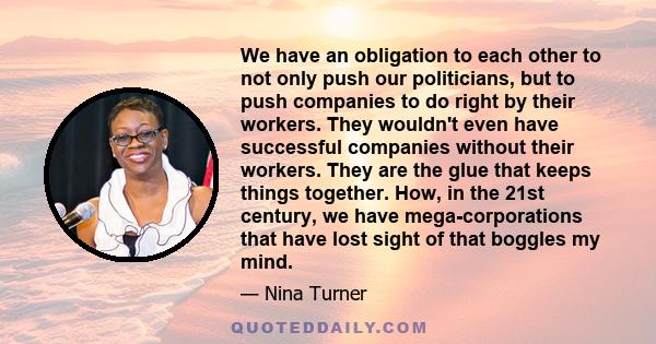 We have an obligation to each other to not only push our politicians, but to push companies to do right by their workers. They wouldn't even have successful companies without their workers. They are the glue that keeps