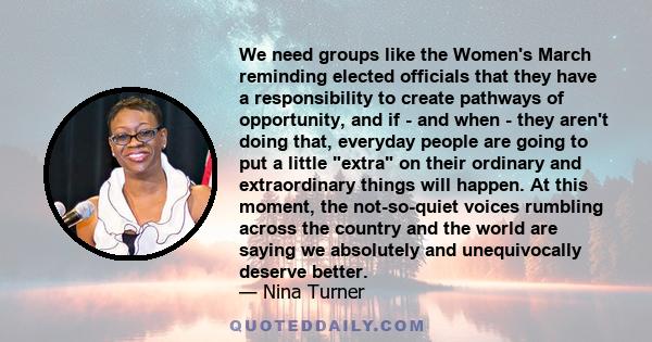 We need groups like the Women's March reminding elected officials that they have a responsibility to create pathways of opportunity, and if - and when - they aren't doing that, everyday people are going to put a little