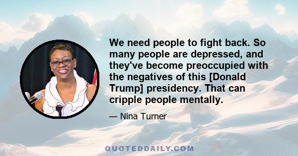 We need people to fight back. So many people are depressed, and they've become preoccupied with the negatives of this [Donald Trump] presidency. That can cripple people mentally.