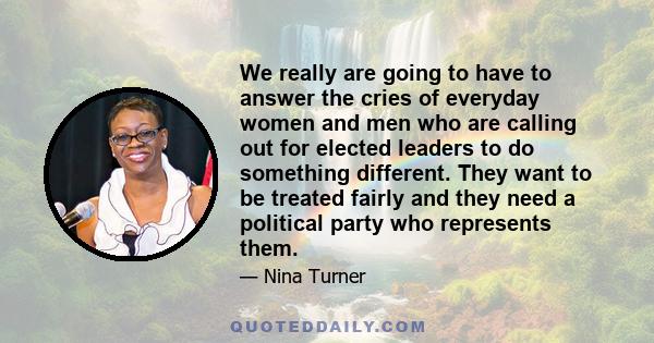 We really are going to have to answer the cries of everyday women and men who are calling out for elected leaders to do something different. They want to be treated fairly and they need a political party who represents