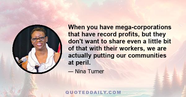 When you have mega-corporations that have record profits, but they don't want to share even a little bit of that with their workers, we are actually putting our communities at peril.