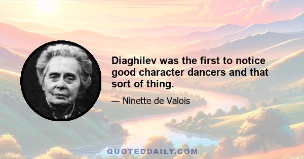 Diaghilev was the first to notice good character dancers and that sort of thing.