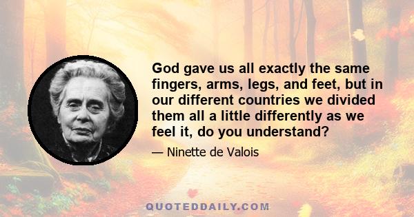 God gave us all exactly the same fingers, arms, legs, and feet, but in our different countries we divided them all a little differently as we feel it, do you understand?