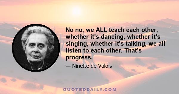 No no, we ALL teach each other, whether it's dancing, whether it's singing, whether it's talking, we all listen to each other. That's progress.